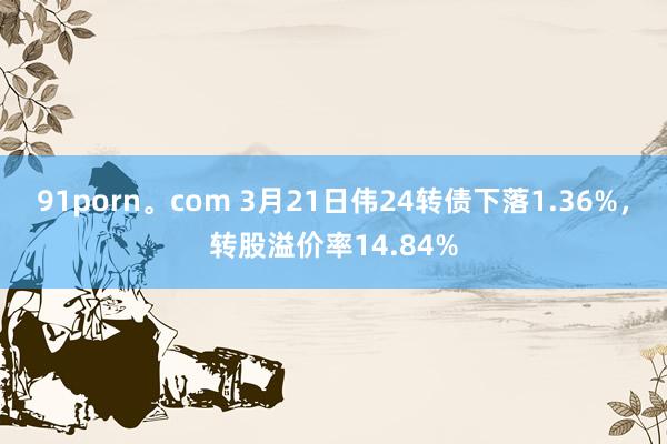 91porn。com 3月21日伟24转债下落1.36%，转股溢价率14.84%