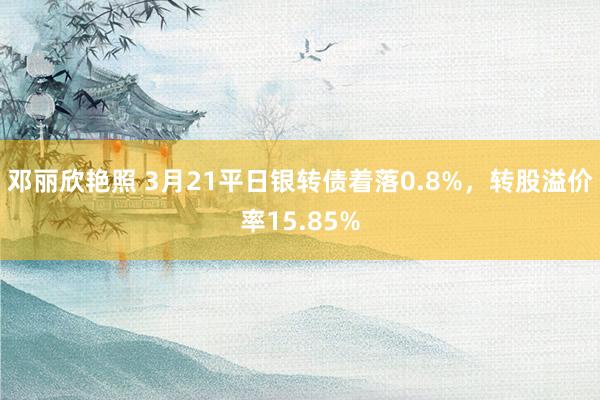 邓丽欣艳照 3月21平日银转债着落0.8%，转股溢价率15.85%