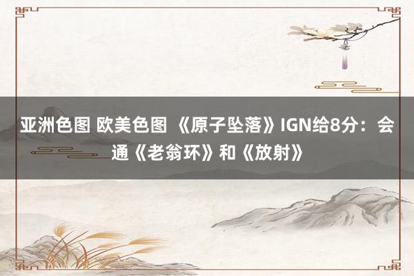 亚洲色图 欧美色图 《原子坠落》IGN给8分：会通《老翁环》和《放射》