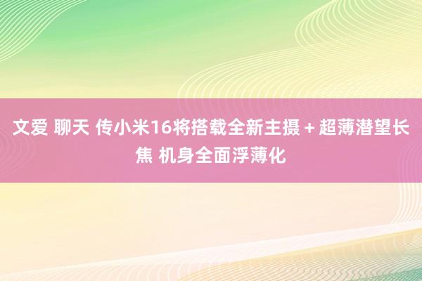 文爱 聊天 传小米16将搭载全新主摄＋超薄潜望长焦 机身全面浮薄化