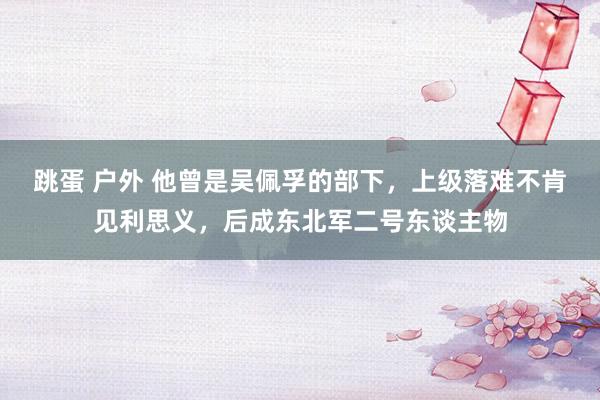 跳蛋 户外 他曾是吴佩孚的部下，上级落难不肯见利思义，后成东北军二号东谈主物