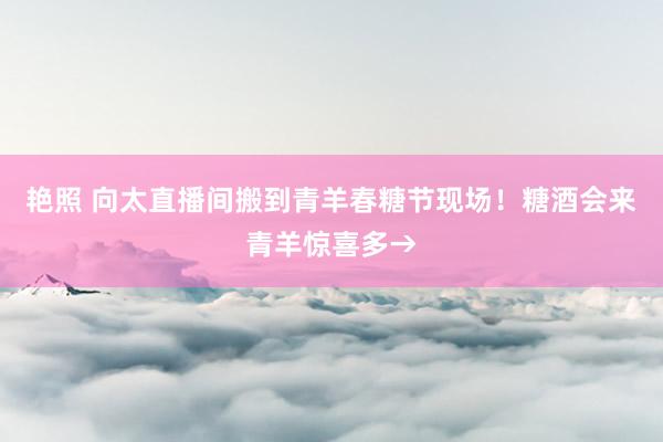 艳照 向太直播间搬到青羊春糖节现场！糖酒会来青羊惊喜多→