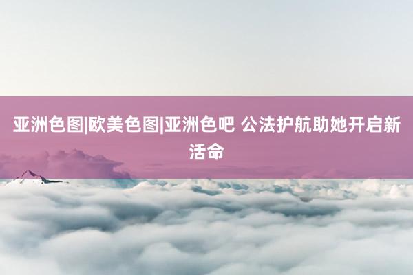 亚洲色图|欧美色图|亚洲色吧 公法护航助她开启新活命