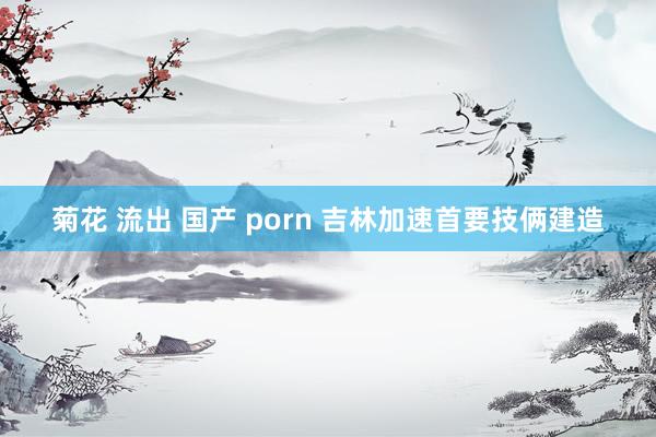 菊花 流出 国产 porn 吉林加速首要技俩建造