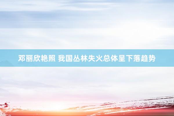 邓丽欣艳照 我国丛林失火总体呈下落趋势