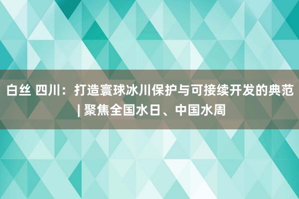 白丝 四川：打造寰球冰川保护与可接续开发的典范 | 聚焦全国水日、中国水周