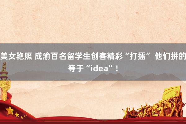 美女艳照 成渝百名留学生创客精彩“打擂” 他们拼的等于“idea”！