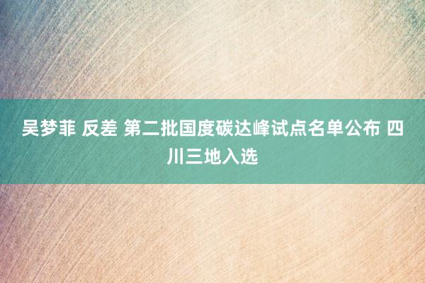 吴梦菲 反差 第二批国度碳达峰试点名单公布 四川三地入选