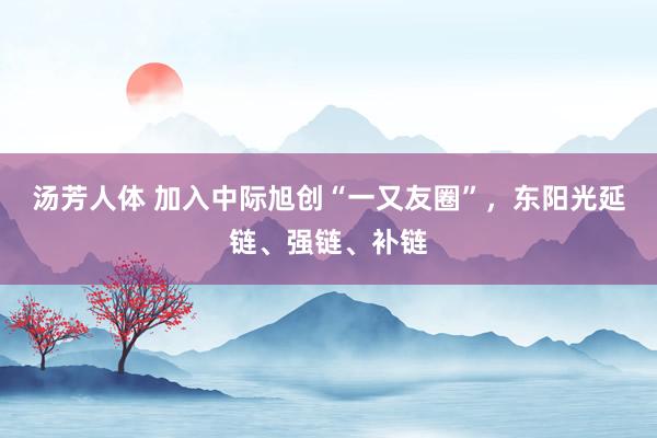 汤芳人体 加入中际旭创“一又友圈”，东阳光延链、强链、补链
