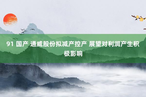 91 国产 通威股份拟减产控产 展望对利润产生积极影响