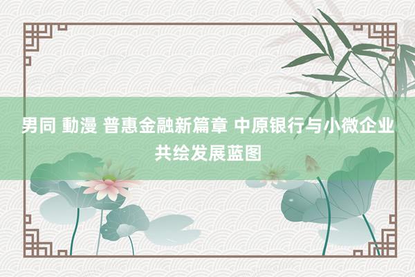 男同 動漫 普惠金融新篇章 中原银行与小微企业共绘发展蓝图