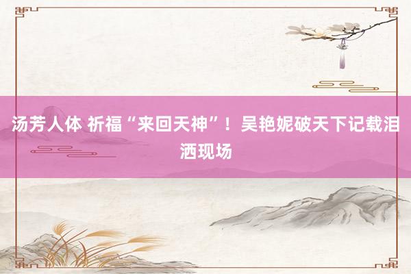汤芳人体 祈福“来回天神”！吴艳妮破天下记载泪洒现场