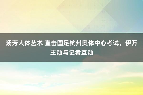 汤芳人体艺术 直击国足杭州奥体中心考试，伊万主动与记者互动