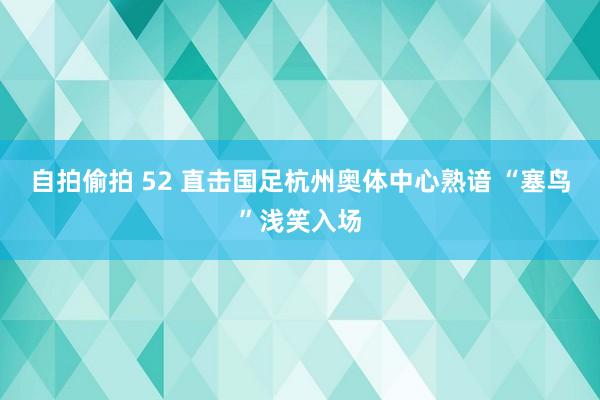 自拍偷拍 52 直击国足杭州奥体中心熟谙 “塞鸟”浅笑入场