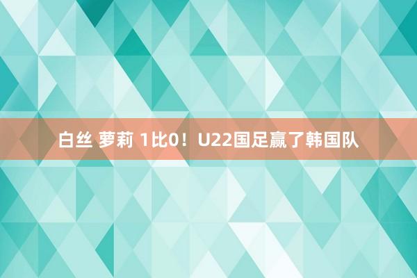 白丝 萝莉 1比0！U22国足赢了韩国队