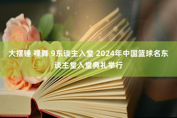 大摆锤 裸舞 9东谈主入堂 2024年中国篮球名东谈主堂入堂典礼举行