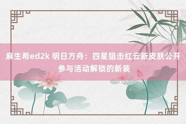 麻生希ed2k 明日方舟：四星狙击红云新皮肤公开 参与活动解锁的新装