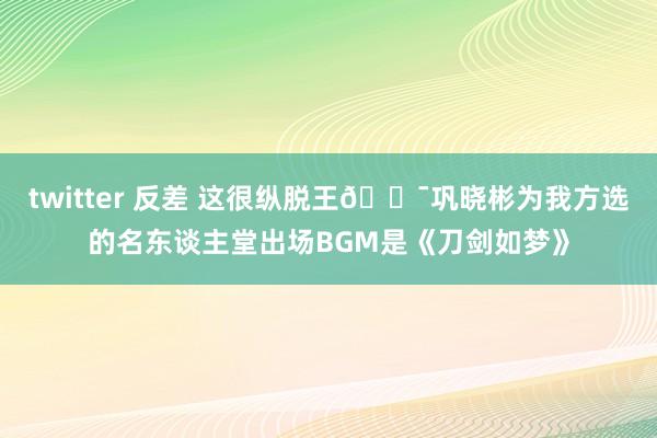 twitter 反差 这很纵脱王😯巩晓彬为我方选的名东谈主堂出场BGM是《刀剑如梦》