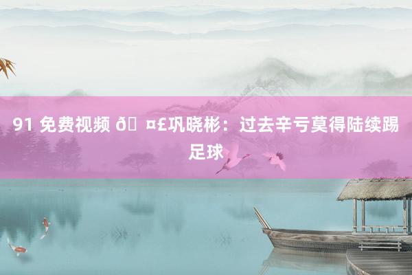 91 免费视频 🤣巩晓彬：过去辛亏莫得陆续踢足球