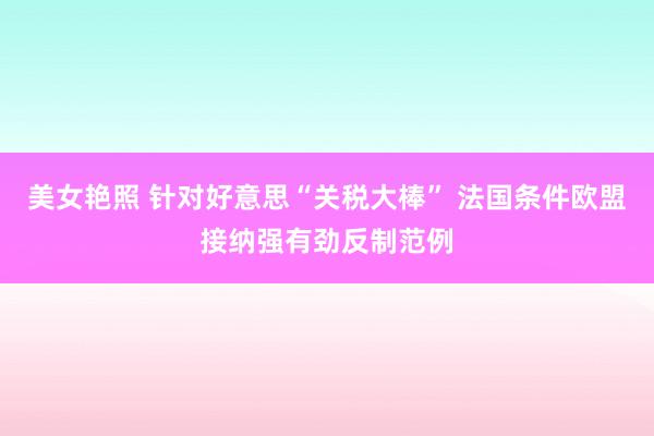 美女艳照 针对好意思“关税大棒” 法国条件欧盟接纳强有劲反制范例