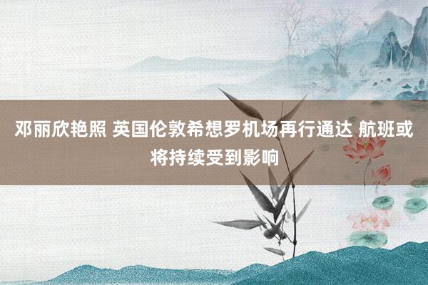 邓丽欣艳照 英国伦敦希想罗机场再行通达 航班或将持续受到影响