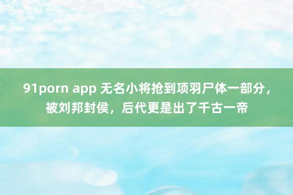 91porn app 无名小将抢到项羽尸体一部分，被刘邦封侯，后代更是出了千古一帝