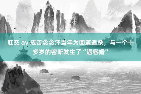 肛交 av 成吉念念汗当年为回避追杀，与一个十多岁的密斯发生了“遇客婚”