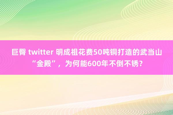巨臀 twitter 明成祖花费50吨铜打造的武当山“金殿”，为何能600年不倒不锈？