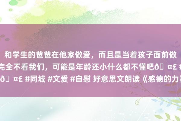 和学生的爸爸在他家做爱，而且是当着孩子面前做爱，太刺激了，孩子完全不看我们，可能是年龄还小什么都不懂吧🤣 #同城 #文爱 #自慰 好意思文朗读《感德的力量》作家 许朝暮