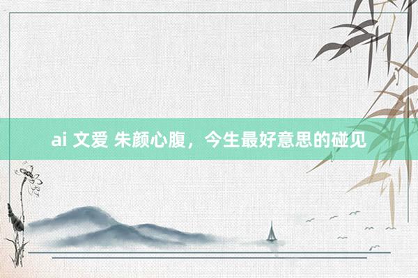 ai 文爱 朱颜心腹，今生最好意思的碰见