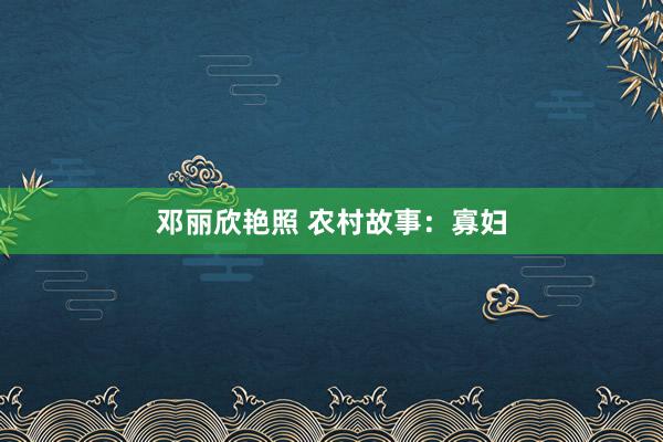 邓丽欣艳照 农村故事：寡妇