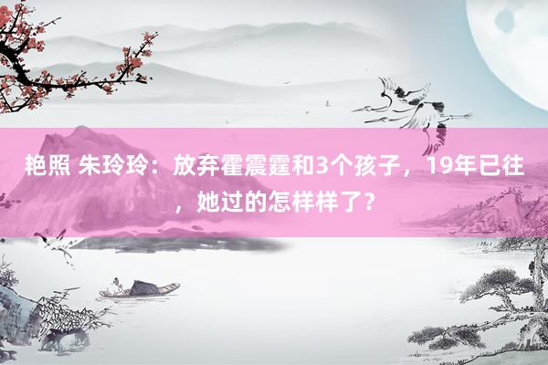 艳照 朱玲玲：放弃霍震霆和3个孩子，19年已往，她过的怎样样了？