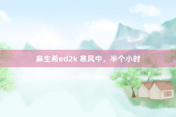 麻生希ed2k 寒风中，半个小时