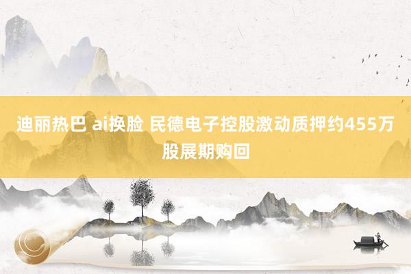 迪丽热巴 ai换脸 民德电子控股激动质押约455万股展期购回