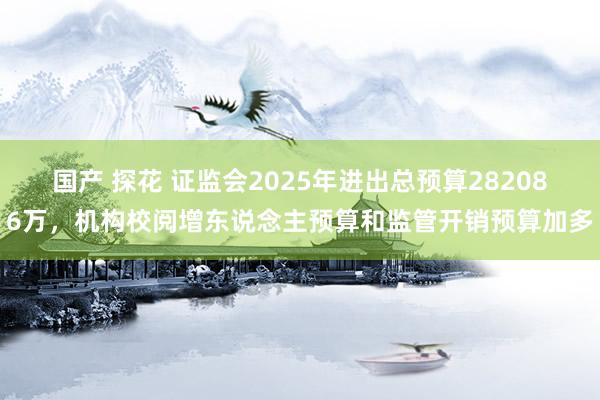 国产 探花 证监会2025年进出总预算282086万，机构校阅增东说念主预算和监管开销预算加多
