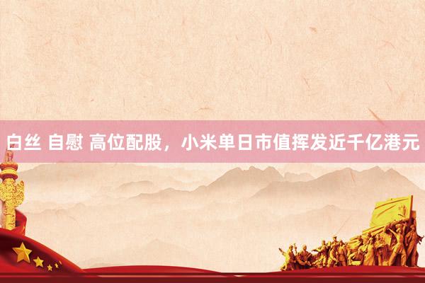 白丝 自慰 高位配股，小米单日市值挥发近千亿港元