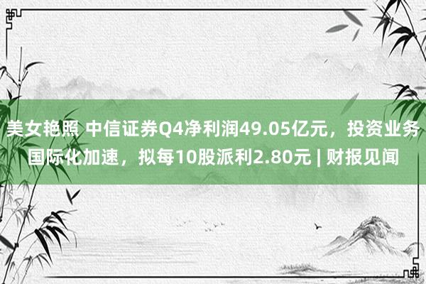 美女艳照 中信证券Q4净利润49.05亿元，投资业务国际化加速，拟每10股派利2.80元 | 财报见闻