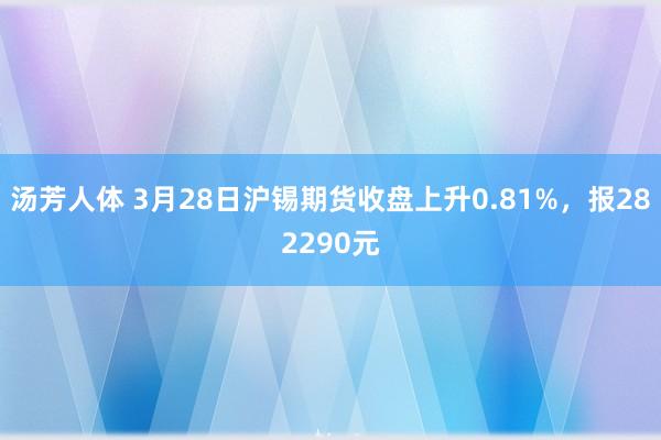 汤芳人体 3月28日沪锡期货收盘上升0.81%，报282290元