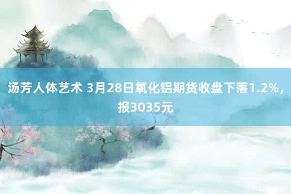 汤芳人体艺术 3月28日氧化铝期货收盘下落1.2%，报3035元