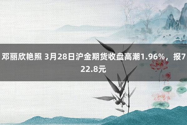 邓丽欣艳照 3月28日沪金期货收盘高潮1.96%，报722.8元