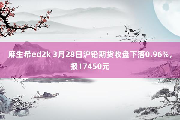 麻生希ed2k 3月28日沪铅期货收盘下落0.96%，报17450元