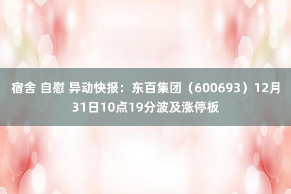 宿舍 自慰 异动快报：东百集团（600693）12月31日10点19分波及涨停板