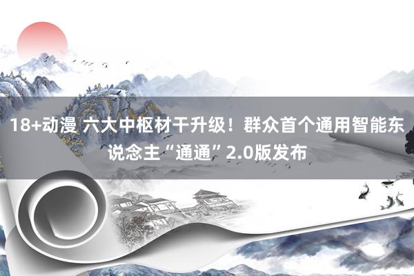 18+动漫 六大中枢材干升级！群众首个通用智能东说念主“通通”2.0版发布