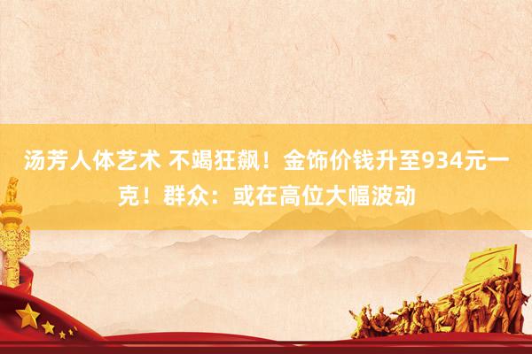 汤芳人体艺术 不竭狂飙！金饰价钱升至934元一克！群众：或在高位大幅波动