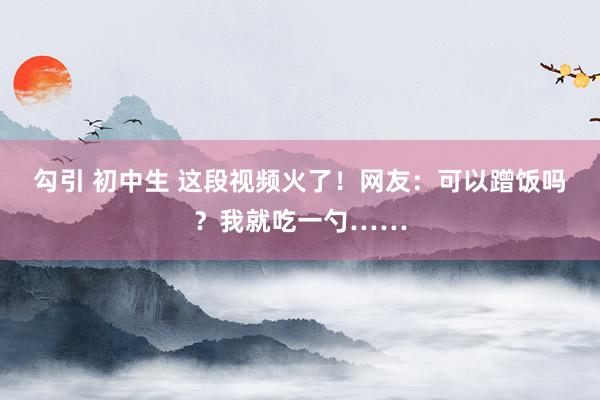 勾引 初中生 这段视频火了！网友：可以蹭饭吗？我就吃一勺……