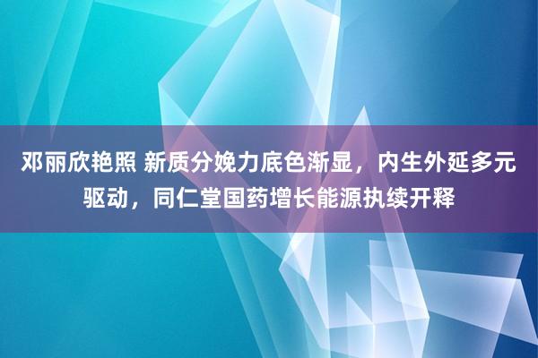 邓丽欣艳照 新质分娩力底色渐显，内生外延多元驱动，同仁堂国药增长能源执续开释