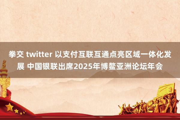 拳交 twitter 以支付互联互通点亮区域一体化发展 中国银联出席2025年博鳌亚洲论坛年会