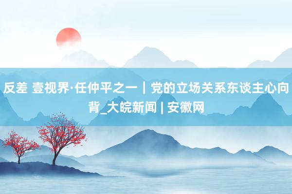 反差 壹视界·任仲平之一｜党的立场关系东谈主心向背_大皖新闻 | 安徽网