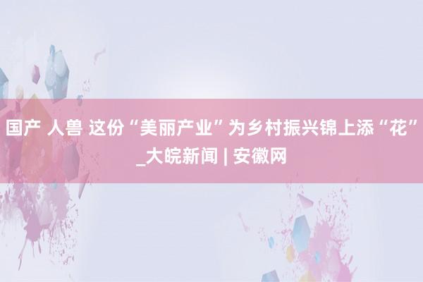 国产 人兽 这份“美丽产业”为乡村振兴锦上添“花”_大皖新闻 | 安徽网