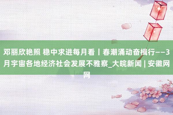 邓丽欣艳照 稳中求进每月看丨春潮涌动奋楫行——3月宇宙各地经济社会发展不雅察_大皖新闻 | 安徽网